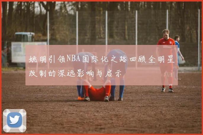 姚明引领NBA国际化之路回顾全明星改制的深远影响与启示
