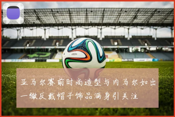 亚马尔赛前时尚造型与内马尔如出一辙反戴帽子饰品满身引关注