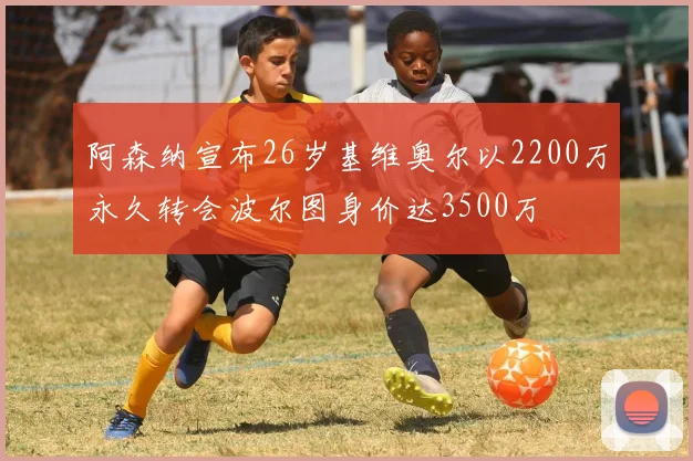 阿森纳宣布26岁基维奥尔以2200万永久转会波尔图身价达3500万