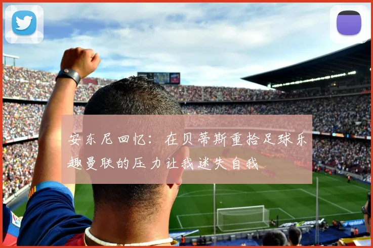 安东尼回忆：在贝蒂斯重拾足球乐趣曼联的压力让我迷失自我
