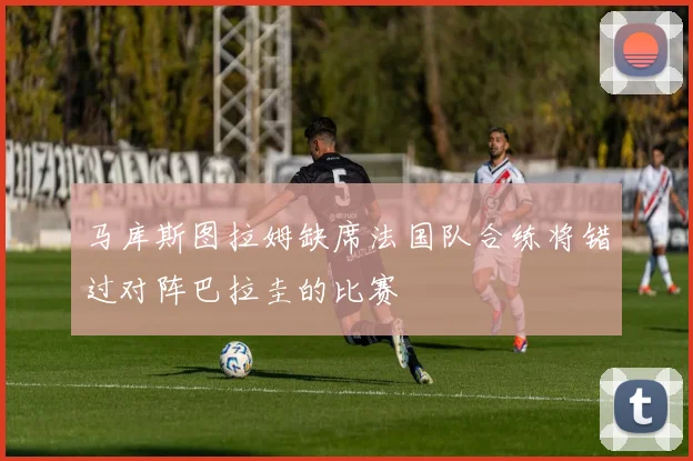 马库斯图拉姆缺席法国队合练将错过对阵巴拉圭的比赛