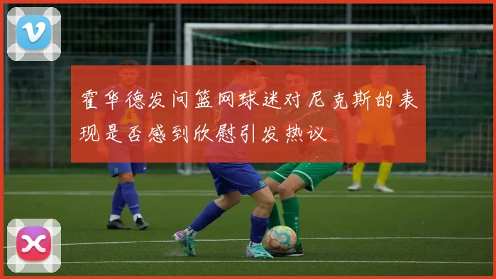 霍华德发问篮网球迷对尼克斯的表现是否感到欣慰引发热议