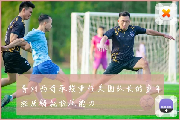 普利西奇承载重任美国队长的童年经历铸就抗压能力