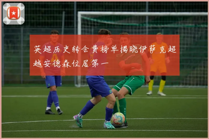 英超历史转会费榜单揭晓伊萨克超越安德森位居第一
