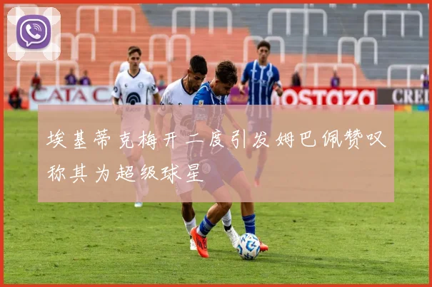 埃基蒂克梅开二度引发姆巴佩赞叹称其为超级球星
