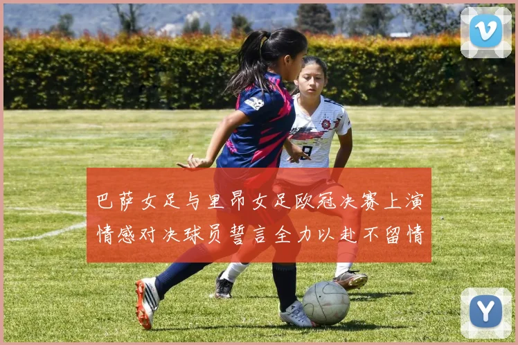 巴萨女足与里昂女足欧冠决赛上演情感对决球员誓言全力以赴不留情面
