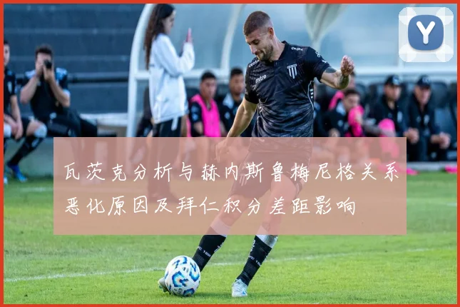瓦茨克分析与赫内斯鲁梅尼格关系恶化原因及拜仁积分差距影响