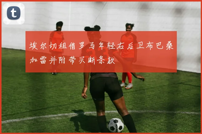 埃尔切租借罗马年轻右后卫布巴桑加雷并附带买断条款