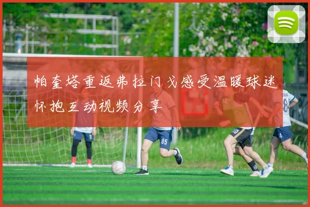 帕奎塔重返弗拉门戈感受温暖球迷怀抱互动视频分享