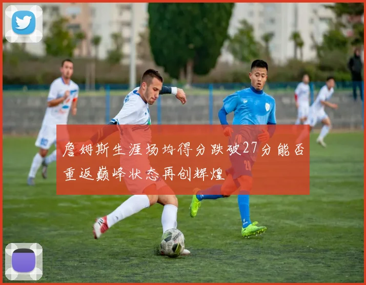 詹姆斯生涯场均得分跌破27分能否重返巅峰状态再创辉煌