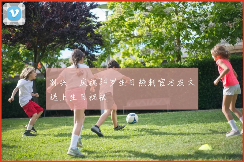 孙兴慜庆祝34岁生日热刺官方发文送上生日祝福