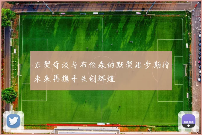 东契奇谈与布伦森的默契进步期待未来再携手共创辉煌