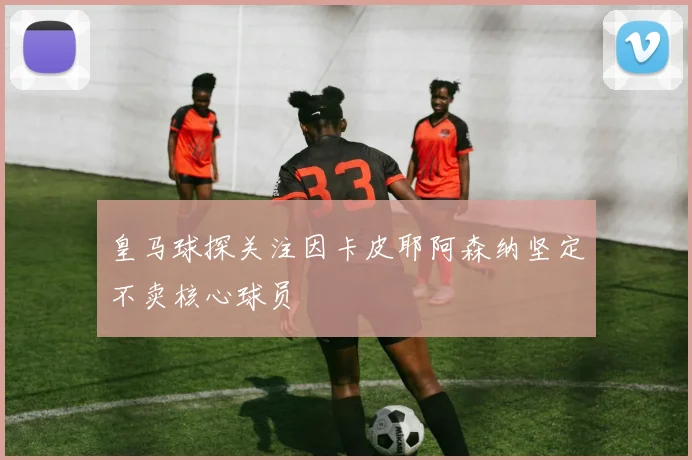 皇马球探关注因卡皮耶阿森纳坚定不卖核心球员