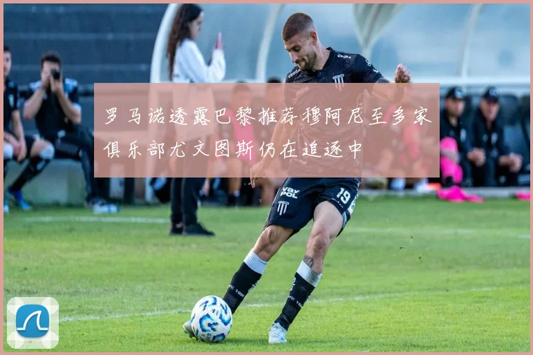 罗马诺透露巴黎推荐穆阿尼至多家俱乐部尤文图斯仍在追逐中