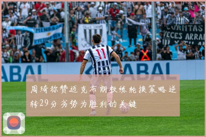 周琦称赞迈克布朗教练轮换策略逆转29分劣势为胜利的关键