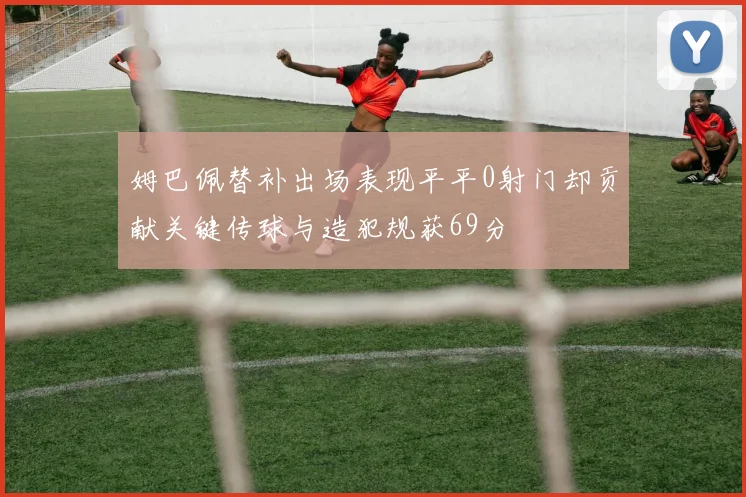 姆巴佩替补出场表现平平0射门却贡献关键传球与造犯规获69分