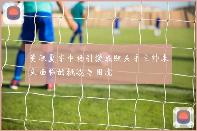 曼联夏季中场引援成败关乎主帅未来面临的挑战与困境