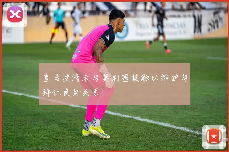 皇马澄清未与奥利塞接触以维护与拜仁良好关系