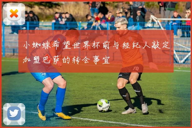 小蜘蛛希望世界杯前与经纪人敲定加盟巴萨的转会事宜