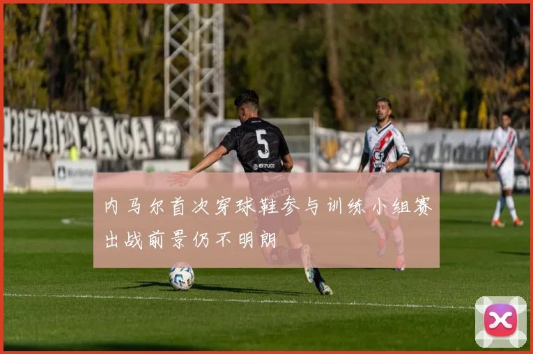 内马尔首次穿球鞋参与训练小组赛出战前景仍不明朗