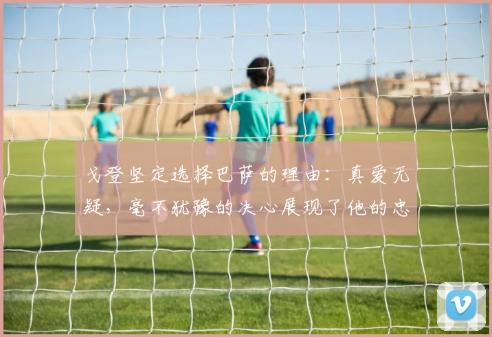 戈登坚定选择巴萨的理由：真爱无疑，毫不犹豫的决心展现了他的忠诚