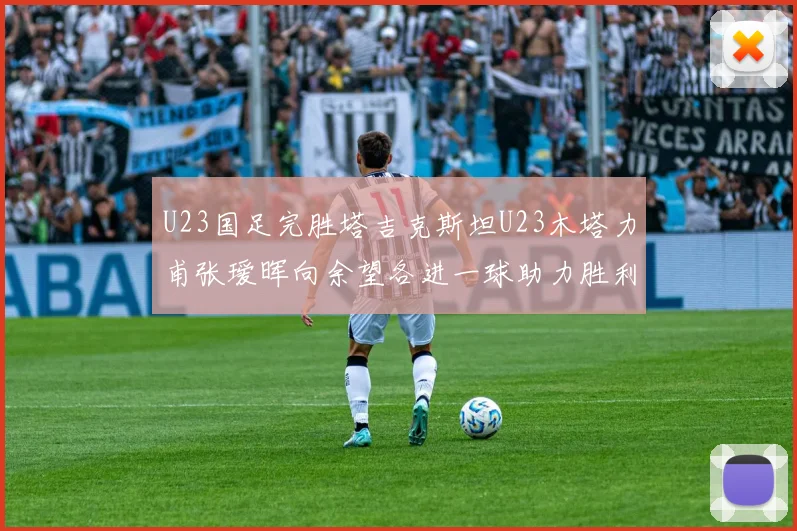 U23国足完胜塔吉克斯坦U23木塔力甫张瑷晖向余望各进一球助力胜利