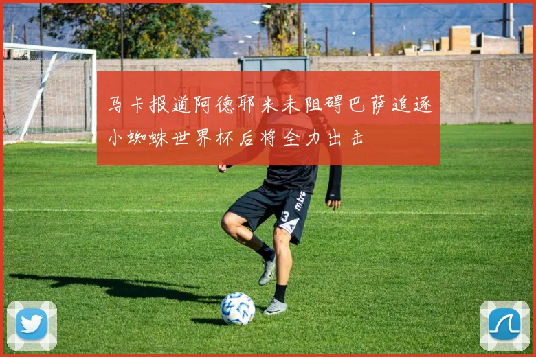 马卡报道阿德耶米未阻碍巴萨追逐小蜘蛛世界杯后将全力出击