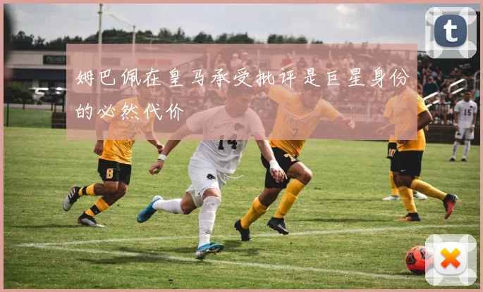 姆巴佩在皇马承受批评是巨星身份的必然代价