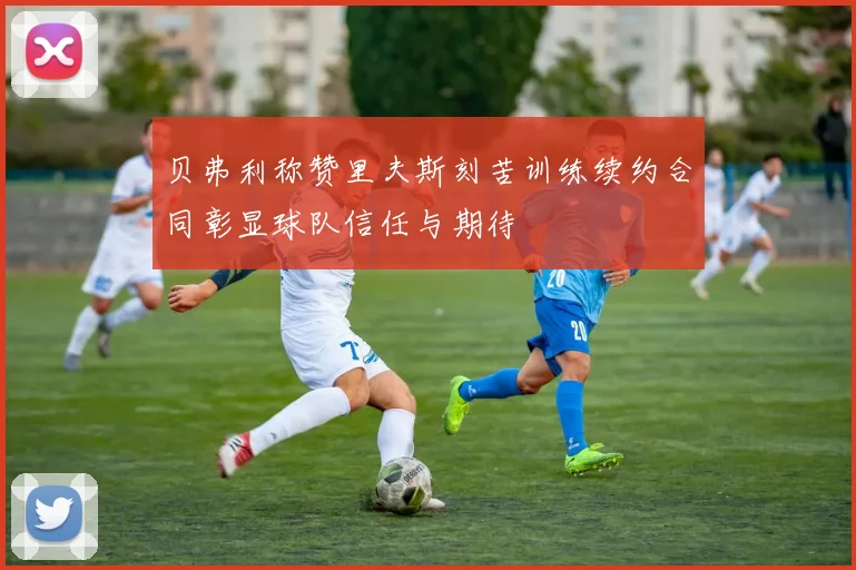 贝弗利称赞里夫斯刻苦训练续约合同彰显球队信任与期待
