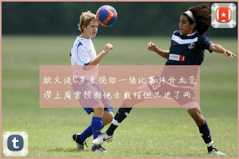 欧文谈C罗表现称一场比赛评价太荒谬上周曾预测他会戴帽但只进了两个球