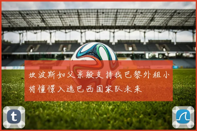 坎波斯如父亲般支持我巴黎外租小将憧憬入选巴西国家队未来